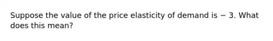 Suppose the value of the price elasticity of demand is − 3. What does this mean?