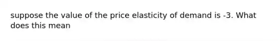 suppose the value of the price elasticity of demand is -3. What does this mean