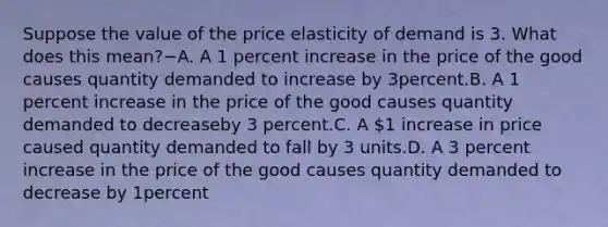 Suppose the value of the price elasticity of demand is 3. What does this mean?−A. A 1 percent increase in the price of the good causes quantity demanded to increase by 3percent.B. A 1 percent increase in the price of the good causes quantity demanded to decreaseby 3 percent.C. A 1 increase in price caused quantity demanded to fall by 3 units.D. A 3 percent increase in the price of the good causes quantity demanded to decrease by 1percent