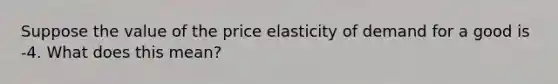 Suppose the value of the price elasticity of demand for a good is -4. What does this mean?