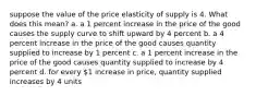 suppose the value of the price elasticity of supply is 4. What does this mean? a. a 1 percent increase in the price of the good causes the supply curve to shift upward by 4 percent b. a 4 percent increase in the price of the good causes quantity supplied to increase by 1 percent c. a 1 percent increase in the price of the good causes quantity supplied to increase by 4 percent d. for every 1 increase in price, quantity supplied increases by 4 units