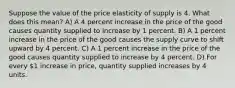 Suppose the value of the price elasticity of supply is 4. What does this mean? A) A 4 percent increase in the price of the good causes quantity supplied to increase by 1 percent. B) A 1 percent increase in the price of the good causes the supply curve to shift upward by 4 percent. C) A 1 percent increase in the price of the good causes quantity supplied to increase by 4 percent. D) For every 1 increase in price, quantity supplied increases by 4 units.