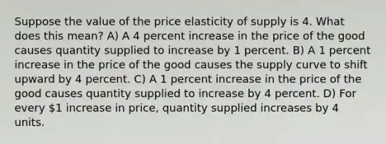 Suppose the value of the price elasticity of supply is 4. What does this mean? A) A 4 percent increase in the price of the good causes quantity supplied to increase by 1 percent. B) A 1 percent increase in the price of the good causes the supply curve to shift upward by 4 percent. C) A 1 percent increase in the price of the good causes quantity supplied to increase by 4 percent. D) For every 1 increase in price, quantity supplied increases by 4 units.