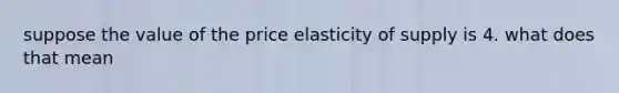 suppose the value of the price elasticity of supply is 4. what does that mean