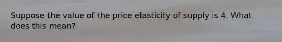 Suppose the value of the price elasticity of supply is 4. What does this mean?