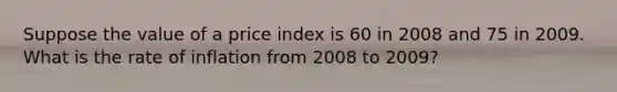 Suppose the value of a price index is 60 in 2008 and 75 in 2009. What is the rate of inflation from 2008 to 2009?