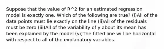 Suppose that the value of R^2 for an estimated regression model is exactly one. Which of the following are true? (i)All of the data points must lie exactly on the line (ii)All of the residuals must be zero (iii)All of the variability of y about its mean has been explained by the model (vi)The fitted line will be horizontal with respect to all of the explanatory variables.