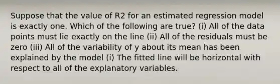 Suppose that the value of R2 for an estimated regression model is exactly one. Which of the following are true? (i) All of the data points must lie exactly on the line (ii) All of the residuals must be zero (iii) All of the variability of y about its mean has been explained by the model (i) The fitted line will be horizontal with respect to all of the explanatory variables.