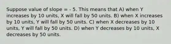 Suppose value of slope = - 5. This means that A) when Y increases by 10 units, X will fall by 50 units. B) when X increases by 10 units, Y will fall by 50 units. C) when X decreases by 10 units, Y will fall by 50 units. D) when Y decreases by 10 units, X decreases by 50 units.