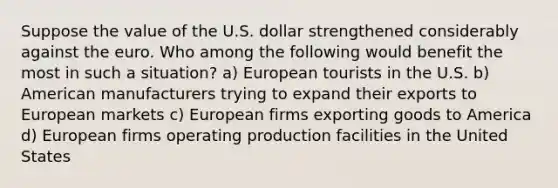 Suppose the value of the U.S. dollar strengthened considerably against the euro. Who among the following would benefit the most in such a situation? a) European tourists in the U.S. b) American manufacturers trying to expand their exports to European markets c) European firms exporting goods to America d) European firms operating production facilities in the United States