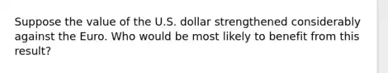 Suppose the value of the U.S. dollar strengthened considerably against the Euro. Who would be most likely to benefit from this result?