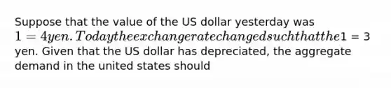 Suppose that the value of the US dollar yesterday was 1 = 4 yen. Today the exchange rate changed such that the1 = 3 yen. Given that the US dollar has depreciated, the aggregate demand in the united states should