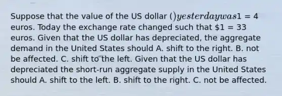 Suppose that the value of the US dollar​ () yesterday was​1 = 4 euros. Today the exchange rate changed such that​ 1 = 33 euros. Given that the US dollar has​ depreciated, the aggregate demand in the United States should A. shift to the right. B. not be affected. C. shift to the left. Given that the US dollar has depreciated the​ short-run aggregate supply in the United States should A. shift to the left. B. shift to the right. C. not be affected.