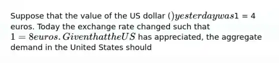 Suppose that the value of the US dollar​ () yesterday was​1 = 4 euros. Today the exchange rate changed such that​ 1 = 8 euros. Given that the US​ has​ appreciated, the aggregate demand in the United States should