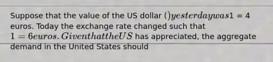 Suppose that the value of the US dollar​ () yesterday was​1 = 4 euros. Today the exchange rate changed such that​ 1 = 6 euros. Given that the US​ has​ appreciated, the aggregate demand in the United States should