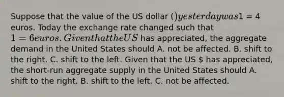 Suppose that the value of the US dollar​ () yesterday was​1 = 4 euros. Today the exchange rate changed such that​ 1 = 6 euros. Given that the US​ has​ appreciated, the aggregate demand in the United States should A. not be affected. B. shift to the right. C. shift to the left. Given that the US​  has​ appreciated, the​ short-run aggregate supply in the United States should A. shift to the right. B. shift to the left. C. not be affected.