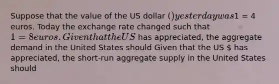 Suppose that the value of the US dollar​ () yesterday was​1 = 4 euros. Today the exchange rate changed such that​ 1 = 8 euros. Given that the US​ has​ appreciated, the aggregate demand in the United States should Given that the US​  has​ appreciated, the​ short-run aggregate supply in the United States should