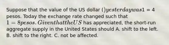 Suppose that the value of the US dollar​ () yesterday was​1 = 4 pesos. Today the exchange rate changed such that​ 1 = 8 pesos. Given that the US​ has​ appreciated, the​ short-run aggregate supply in the United States should A. shift to the left. B. shift to the right. C. not be affected.