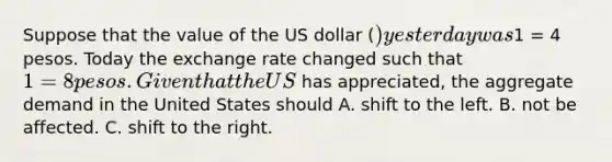 Suppose that the value of the US dollar​ () yesterday was​1 = 4 pesos. Today the exchange rate changed such that​ 1 = 8 pesos. Given that the US​ has​ appreciated, the aggregate demand in the United States should A. shift to the left. B. not be affected. C. shift to the right.