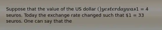 Suppose that the value of the US dollar​ () yesterday was​1 = 4 seuros. Today the exchange rate changed such that​ 1 = 33 seuros. One can say that the