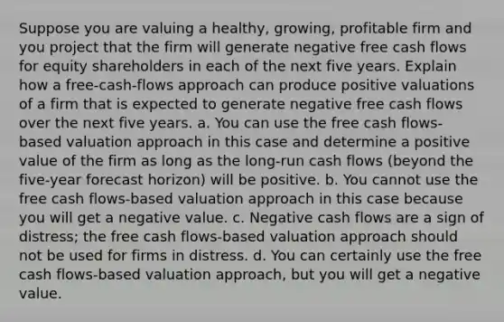 Suppose you are valuing a healthy, growing, profitable firm and you project that the firm will generate negative free cash flows for equity shareholders in each of the next five years. Explain how a free-cash-flows approach can produce positive valuations of a firm that is expected to generate negative free cash flows over the next five years. a. You can use the free cash flows-based valuation approach in this case and determine a positive value of the firm as long as the long-run cash flows (beyond the five-year forecast horizon) will be positive. b. You cannot use the free cash flows-based valuation approach in this case because you will get a negative value. c. Negative cash flows are a sign of distress; the free cash flows-based valuation approach should not be used for firms in distress. d. You can certainly use the free cash flows-based valuation approach, but you will get a negative value.