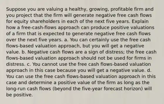 Suppose you are valuing a healthy, growing, profitable firm and you project that the firm will generate negative free cash flows for equity shareholders in each of the next five years. Explain how a free-cash-flows approach can produce positive valuations of a firm that is expected to generate negative free cash flows over the next five years. a. You can certainly use the free cash flows-based valuation approach, but you will get a negative value. b. Negative cash flows are a sign of distress; the free cash flows-based valuation approach should not be used for firms in distress. c. You cannot use the free cash flows-based valuation approach in this case because you will get a negative value. d. You can use the free cash flows-based valuation approach in this case and determine a positive value of the firm as long as the long-run cash flows (beyond the five-year forecast horizon) will be positive.