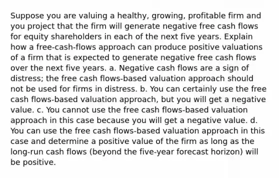 Suppose you are valuing a healthy, growing, profitable firm and you project that the firm will generate negative free cash flows for equity shareholders in each of the next five years. Explain how a free-cash-flows approach can produce positive valuations of a firm that is expected to generate negative free cash flows over the next five years. a. Negative cash flows are a sign of distress; the free cash flows-based valuation approach should not be used for firms in distress. b. You can certainly use the free cash flows-based valuation approach, but you will get a negative value. c. You cannot use the free cash flows-based valuation approach in this case because you will get a negative value. d. You can use the free cash flows-based valuation approach in this case and determine a positive value of the firm as long as the long-run cash flows (beyond the five-year forecast horizon) will be positive.