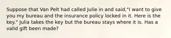 Suppose that Van Pelt had called Julie in and said,"I want to give you my bureau and the insurance policy locked in it. Here is the key." Julia takes the key but the bureau stays where it is. Has a valid gift been made?