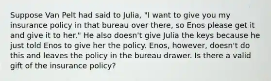 Suppose Van Pelt had said to Julia, "I want to give you my insurance policy in that bureau over there, so Enos please get it and give it to her." He also doesn't give Julia the keys because he just told Enos to give her the policy. Enos, however, doesn't do this and leaves the policy in the bureau drawer. Is there a valid gift of the insurance policy?