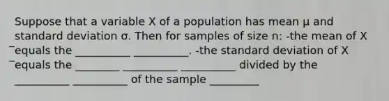 Suppose that a variable X of a population has mean µ and standard deviation σ. Then for samples of size n: -the mean of X ̅equals the __________ __________. -the standard deviation of X ̅equals the ________ __________ __________ divided by the __________ __________ of the sample _________