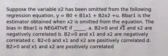 Suppose the variable x2 has been omitted from the following regression equation, y = B0 + B1x1 + B2x2 +u. Bbar1 is the estimator obtained when x2 is omitted from the equation. The bias in Bbar1 is NEGATIVE if _____. a. B2=0 and x1 and x2 are negatively correlated b. B2=0 and x1 and x2 are negatively correlated c. B2 0 and x1 and x2 are positively correlated