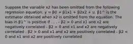 Suppose the variable x2 has been omitted from the following regression equation, y = β0 + β1x1 + β2x2 + u. β1^ is the estimator obtained when x2 is omitted from the equation. The bias in β1^ is positive if . . . - β2 > 0 and x1 and x2 are negatively correlated - β2 = 0 and x1 and x2 are negatively correlated - β2 > 0 and x1 and x2 are positively correlated - β2 < 0 and x1 and x2 are positively correlated