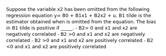 Suppose the variable x2 has been omitted from the following regression equation y= B0 + B1x1 + B2x2 + u. B1 tilde is the estimator obtained when is omitted from the equation. The bias in B1 tilde is positive if _____. - B2= 0 and x1 and x2 are negatively correlated - B2 >0 and x1 and x2 are negatively correlated - B2 >0 and x1 and x2 are positively correlated - B2 <0 and x1 and x2 are positively correlated