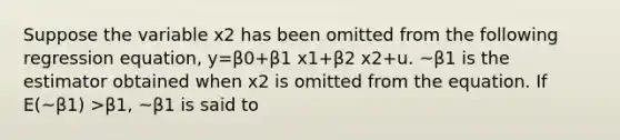 Suppose the variable x2 has been omitted from the following regression equation, y=β0+β1 x1+β2 x2+u. ~β1 is the estimator obtained when x2 is omitted from the equation. If E(~β1) >β1, ~β1 is said to