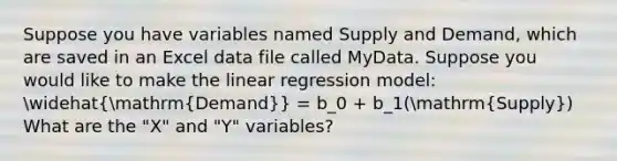 Suppose you have variables named Supply and Demand, which are saved in an Excel data file called MyData. Suppose you would like to make the linear regression model: widehat(mathrm{Demand)} = b_0 + b_1(mathrm(Supply)) What are the "X" and "Y" variables?