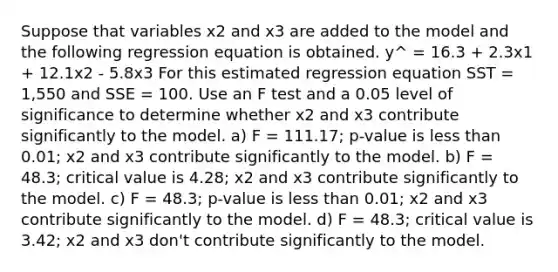 Suppose that variables x2 and x3 are added to the model and the following regression equation is obtained. y^ = 16.3 + 2.3x1 + 12.1x2 - 5.8x3 For this estimated regression equation SST = 1,550 and SSE = 100. Use an F test and a 0.05 level of significance to determine whether x2 and x3 contribute significantly to the model. a) F = 111.17; p-value is less than 0.01; x2 and x3 contribute significantly to the model. b) F = 48.3; critical value is 4.28; x2 and x3 contribute significantly to the model. c) F = 48.3; p-value is less than 0.01; x2 and x3 contribute significantly to the model. d) F = 48.3; critical value is 3.42; x2 and x3 don't contribute significantly to the model.