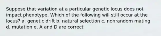 Suppose that variation at a particular genetic locus does not impact phenotype. Which of the following will still occur at the locus? a. genetic drift b. natural selection c. nonrandom mating d. mutation e. A and D are correct