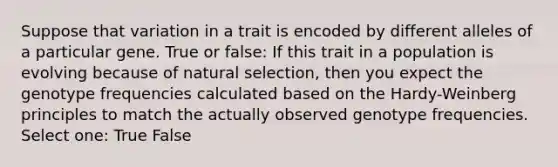 Suppose that variation in a trait is encoded by different alleles of a particular gene. True or false: If this trait in a population is evolving because of natural selection, then you expect the genotype frequencies calculated based on the Hardy-Weinberg principles to match the actually observed genotype frequencies. Select one: True False