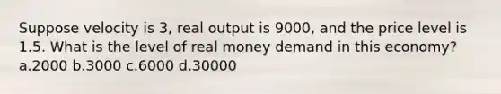 Suppose velocity is 3, real output is 9000, and the price level is 1.5. What is the level of real money demand in this economy? a.2000 b.3000 c.6000 d.30000