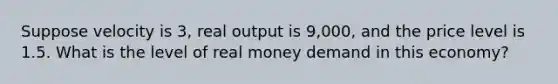 Suppose velocity is 3, real output is 9,000, and the price level is 1.5. What is the level of real money demand in this economy?