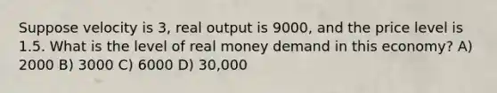 Suppose velocity is 3, real output is 9000, and the price level is 1.5. What is the level of real money demand in this economy? A) 2000 B) 3000 C) 6000 D) 30,000