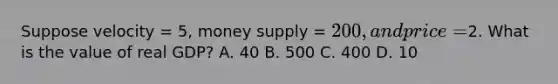 Suppose velocity = 5, money supply = 200, and price =2. What is the value of real GDP? A. 40 B. 500 C. 400 D. 10