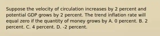 Suppose the velocity of circulation increases by 2 percent and potential GDP grows by 2 percent. The trend inflation rate will equal zero if the quantity of money grows by A. 0 percent. B. 2 percent. C. 4 percent. D. -2 percent.