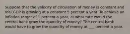 Suppose that the velocity of circulation of money is constant and real GDP is growing at a constant 5 percent a year. To achieve an inflation target of 1 percent a​ year, at what rate would the central bank grow the quantity of​ money? The central bank would have to grow the quantity of money at ___ percent a year.