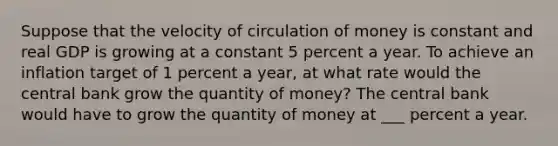 Suppose that the velocity of circulation of money is constant and real GDP is growing at a constant 5 percent a year. To achieve an inflation target of 1 percent a​ year, at what rate would the central bank grow the quantity of​ money? The central bank would have to grow the quantity of money at ___ percent a year.