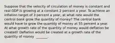 Suppose that the velocity of circulation of money is constant and real GDP is growing at a constant 2 percent a year. To achieve an inflation target of 3 percent a​ year, at what rate would the central bank grow the quantity of​ money? The central bank would have to grow the quantity of money at 55 percent a year. At what growth rate of the quantity of money would deflation be​ created? Deflation would be created at a growth rate of the quantity of money ​ _______.