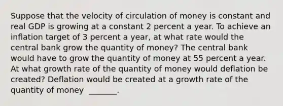 Suppose that the velocity of circulation of money is constant and real GDP is growing at a constant 2 percent a year. To achieve an inflation target of 3 percent a​ year, at what rate would the central bank grow the quantity of​ money? The central bank would have to grow the quantity of money at 55 percent a year. At what growth rate of the quantity of money would deflation be​ created? Deflation would be created at a growth rate of the quantity of money ​ _______.