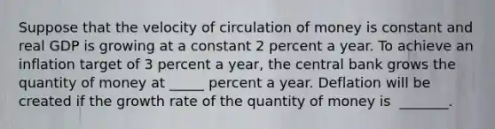 Suppose that the velocity of circulation of money is constant and real GDP is growing at a constant 2 percent a year. To achieve an inflation target of 3 percent a​ year, the central bank grows the quantity of money at _____ percent a year. Deflation will be created if the growth rate of the quantity of money is ​ _______.