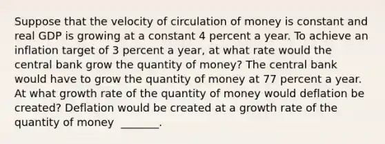 Suppose that the velocity of circulation of money is constant and real GDP is growing at a constant 4 percent a year. To achieve an inflation target of 3 percent a​ year, at what rate would the central bank grow the quantity of​ money? The central bank would have to grow the quantity of money at 77 percent a year. At what growth rate of the quantity of money would deflation be​ created? Deflation would be created at a growth rate of the quantity of money ​ _______.