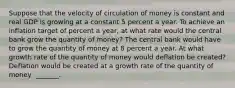 Suppose that the velocity of circulation of money is constant and real GDP is growing at a constant 5 percent a year. To achieve an inflation target of percent a​ year, at what rate would the central bank grow the quantity of​ money? The central bank would have to grow the quantity of money at 8 percent a year. At what growth rate of the quantity of money would deflation be​ created? Deflation would be created at a growth rate of the quantity of money ​ _______.